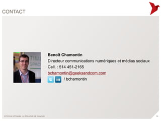 CONTACT




                                         Benoît Chamontin
                                         Directeur communications numériques et médias sociaux
                                         Cell. : 514 451-2165
                                         bchamontin@geeksandcom.com
                                                   / bchamontin




CITOYEN OPTIMUM : LE POUVOIR DE CHACUN                                                           72
 