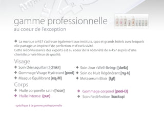 gamme professionnelle
au coeur de l’exception

> La marque ar457 s’adresse également aux instituts, spas et grands hôtels avec lesquels
elle partage un impératif de perfection et d’exclusivité.
Cette reconnaissance des experts est au coeur de la notoriété de ar457 auprès d’une
clientèle privée férue de qualité.

Visage
> Soin Démaquillant [dmkr]        > Soin Jour «Well-Being» [dwlb]
> Gommage Visage Hydratant [peel] > Soin de Nuit Régénérant [ny-t]
> Masque Équilibrant [eq-M]       > Metaserum Elixir [lyf]
Corps
> Huile corporelle satin [hcor]    > Gommage corporel [peel-B]
> Huile Intense (pur)              > Soin Redéfinition |backup|
spécifique à la gamme professionnelle
 