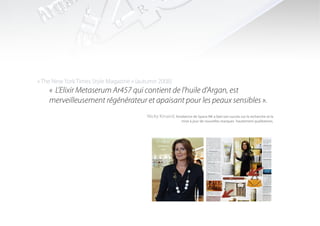 « The New York Times Style Magazine » (autumn 2008)
    « L’Elixir Metaserum Ar457 qui contient de l’huile d’Argan, est
    merveilleusement régénérateur et apaisant pour les peaux sensibles ».
                                         Nicky Kinaird, fondatrice de Space NK a bati son succès sur la recherche et la
                                                              mise à jour de nouvelles marques hautement qualitatives.
 
