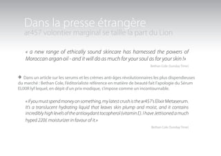 Dans la presse étrangère
   ar457 volontier marginal se taille la part du Lion

    « a new range of ethically sound skincare has harnessed the powers of
    Moroccan argan oil - and it will do as much for your soul as for your skin !»
                                                                        Bethan Cole (Sunday Time)


> Dans un article sur les serums et les crèmes anti-âges révolutionnaires les plus dispendieuses
du marché : Bethan Cole, l’éditorialiste référence en matière de beauté fait l’apologie du Sérum
ELIXIR lyf lequel, en dépit d’un prix modique, s’impose comme un incontournable.

    « if you must spend money on something, my latest crush is the ar457’s Elixir Metaserum.
    It’s a translucent hydrating liquid that leaves skin plump and moist, and it contains
    incredibly high levels of the antioxydant tocopherol (vitamin E). I have Jettisoned a much
    hyped 220£ moisturizer in favour of it.»
                                                                         Bethan Cole (Sunday Time)
 