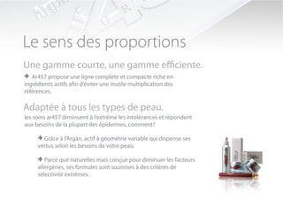 Le sens des proportions
Une gamme courte, une gamme efficiente.
> Ar457 propose une ligne complète et compacte riche en
ingrédients actifs afin d’éviter une inutile multiplication des
références.

Adaptée à tous les types de peau.
les soins ar457 diminuent à l’extrême les intolérances et répondent
aux besoins de la plupart des épidermes, comment?

     > Grâce à l’Argan, actif à géométrie variable qui dispense ses
     vertus selon les besoins de votre peau.

     > Parce que naturelles mais conçue pour diminuer les facteurs
     allergènes, ses formules sont soumises à des critères de
     sélectivité extrêmes.
 
