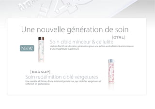 Une nouvelle génération de soin
                                                                                      |CTRL|
                         Soin ciblé minceur & cellulite
                         Un trio d’actifs de dernière génération pour une action anticellulite & amincissante
NEW                      d’une magnitude supérieure.




     |BACKUP|
 Soin redéfinition ciblé vergetures
 Une secrète alchimie, d’une intensité jamais vue, qui cible les vergetures et
 raffermit en profondeur.
 