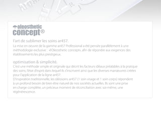 l’art de sublimer les soins ar457.
La mise en oeuvre de la gamme ar457 Professional a été pensée parallèlement à une
méthodologie exclusive : «l’Oleosthetic concept», afin de répondre aux exigences des
établissements les plus prestigieux.

optimisation & simplicité.
C’est une méthode simple et originale qui décrit les facteurs idéaux préalables à la pratique
des soins, l’état d’esprit dans lequel ils s’inscrivent ainsi que les diverses manœuvres créées
pour l’application de la ligne ar457.
D’inspiration traditionnelle, les oléosoins ar457 (1 soin visage et 1 soin corps) répondent
à un profond besoin de bien-être naturel de nos sociétés actuelles. Ils sont une prise
en charge complète, un précieux moment de réconciliation avec soi-même, une
régénérescence.
 