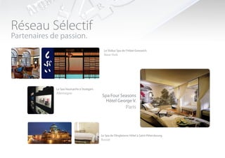 Réseau Sélectif
Partenaires de passion.
                                               Le Shibui Spa de l’Hôtel Greewich
                                               New-York




             Le Spa Hautsache à Stuttgart.
             Allemagne
                                              Spa Four Seasons
                                                Hôtel George V.
                                                                Paris




                                             Le Spa de l’Angleterre Hôtel à Saint-Pétersbourg.
                                             Russie
 