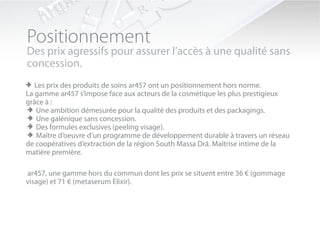Positionnement
Des prix agressifs pour assurer l’accès à une qualité sans
concession.
> Les prix des produits de soins ar457 ont un positionnement hors norme.
La gamme ar457 s’impose face aux acteurs de la cosmétique les plus prestigieux
grâce à :
> Une ambition démesurée pour la qualité des produits et des packagings.
> Une galénique sans concession.
> Des formules exclusives (peeling visage).
> Maître d’oeuvre d’un programme de développement durable à travers un réseau
de coopératives d’extraction de la région South Massa Drâ. Maîtrise intime de la
matière première.

ar457, une gamme hors du commun dont les prix se situent entre 36 € (gommage
visage) et 71 € (metaserum Elixir).
 