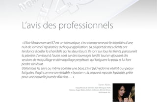 L’avis des professionnels
 « Elixir Metaserum ar457 est un soin unique, c’est comme recevoir les bienfaits d’une
nuit de sommeil réparatrice à chaque application. La plupart de mes clients ont
tendance à brûler la chandelle par les deux bouts. Ils sont sur tous les fronts, parcourent
la planète d’un bout à l’autre, sont sur des tournages tardifs tout en ajoutant des
sessions de maquillage et démaquillage perpétuels qui fatiguent la peau et lui font
perdre son éclat.
Utilisé tous les soirs ou même comme une base, Elixir [lyf ] redonne vitalité aux peaux
fatiguées, il agit comme un véritable « booster » ; la peau est reposée, hydratée, prête
pour une nouvelle journée d’action…. »

                                                                           Karen Alder,
                                             maquilleuse de Dannii & Kylie Minogue, Holly
                                     Valance, Sugar Babes, Gillian Anderson, Minnie Driver,
                                                                          Jamiroquai, etc.
 