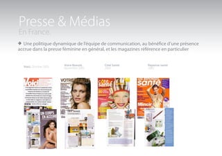 Presse & Médias
En France.
> Une politique dynamique de l’équipe de communication, au bénéfice d’une présence
accrue dans la presse féminine en général, et les magazines référence en particulier


  Voici. Octobre 2005   Votre Beauté.     Côté Santé           Réponse santé
                        Novembre 2005     2005                 2005
 