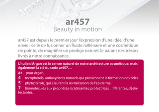 ar457
                      Beauty in motion
ar457 est depuis le premier jour l’expression d’une idée, d’une
envie : celle de fusionner un fluide millénaire et une cosmétique
de pointe, de magnifier un prodige naturel, le parant des trésors
livrés à notre connaissance.
L’huile d’Argan est le centre naturel de notre architecture cosmétique, mais
également la clé du code ar457…
ar pour Argan,
4 tocophérols, antioxydants naturels qui préviennent la formation des rides.
5 phytostérols, qui assurent la revitalisation de l’épiderme.
7 biomolécules aux propriétés cicatrisantes, protectrices, filtrantes, désin-
fectantes.
 
