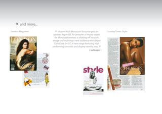 > and more...
London Magazine.      « Vitamin-Rich Moroccan favourite gets an          Sunday Times, Style.
                     update. Argan Oil, for centuries a beauty staple
                      for Moroccan woman, is shaking off its rustic
                    image and reaching a new audience with Argan
                      Care Code ar 457, A new range featuring high
                    performing formulas and display-worthy pots.   »
                                                         ( wallpaper )
 