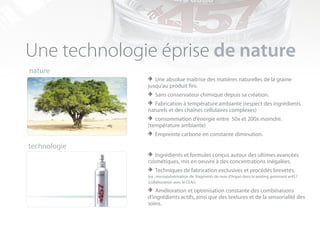 Une technologie éprise de nature
nature
              > Une absolue maîtrise des matières naturelles de la graine
              jusqu’au produit fini.
              > Sans conservateur chimique depuis sa création.
              > Fabrication à température ambiante (respect des ingrédients
              naturels et des chaînes cellulaires complexes)
              > consommation d’énergie entre 50x et 200x moindre.
              (température ambiante)
              > Empreinte carbone en constante diminution.
technologie
              > Ingrédients et formules conçus autour des ultimes avancées
              cosmétiques, mis en oeuvre à des concentrations inégalées.
              > :Techniques dede fragments deexclusivesdansprocédés brevetés.
              (ex micropulvérisation
                                     fabrication
                                                 noix d’Argan
                                                              et
                                                                 le peeling gommant ar457
              (collaboration avec le CEA)).

              > Amélioration et optimisation constante des combinaisons
              d’ingrédients actifs, ainsi que des textures et de la sensorialité des
              soins.
 