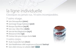 la ligne individuelle
Classiques ou jamais vus, 10 soins incomparables.
7 soins visage.
> Soin Démaquillant [dmkr]
> Gommage Visage Hydratant [peel]
> Masque Équilibrant [eq-M]
> Soin Jour «Bien-Être» [dwlb]
> Soin de Nuit Régénérant [ny-t]
> Metaserum Elixir [lyf]
> Contour des yeux longue durée look
3 soins corps.
> Huile Corporelle Satin [hcor]
> Soin Redéfinition ciblé vergerures et fermeté |backup|
> Soin ciblé minceur et cellulite |ctrl| NEW
 