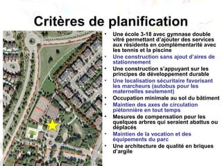 Critères de planification
• Une école 3-18 avec gymnase double
vitré permettant d’ajouter des services
aux résidents en complémentarité avec
les tennis et la piscine
• Une construction sans ajout d’aires de
stationnement
• Une construction s’appuyant sur les
principes de développement durable
• Une localisation sécuritaire favorisant
les marcheurs (autobus pour les
maternelles seulement)
• Occupation minimale au sol du bâtiment
• Maintien des axes de circulation
piétonnière en tout temps
• Mesures de compensation pour les
quelques arbres qui seraient abattus ou
déplacés
• Maintien de la vocation et des
équipements du parc
• Une architecture de qualité en briques
d’argile
 