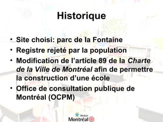 Historique
• Site choisi: parc de la Fontaine
• Registre rejeté par la population
• Modification de l’article 89 de la Charte
de la Ville de Montréal afin de permettre
la construction d’une école
• Office de consultation publique de
Montréal (OCPM)
 
