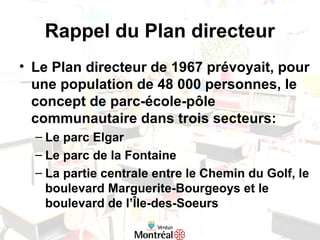 Rappel du Plan directeur
• Le Plan directeur de 1967 prévoyait, pour
une population de 48 000 personnes, le
concept de parc-école-pôle
communautaire dans trois secteurs:
– Le parc Elgar
– Le parc de la Fontaine
– La partie centrale entre le Chemin du Golf, le
boulevard Marguerite-Bourgeoys et le
boulevard de l’Île-des-Soeurs
 