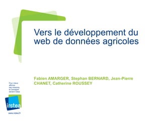 www.irstea.fr
Pour mieux
affirmer
ses missions,
le Cemagref
devient Irstea
Fabien AMARGER, Stephan BERNARD, Jean-Pierre
CHANET, Catherine ROUSSEY
Vers le développement du
web de données agricoles
 