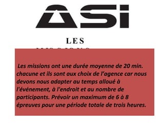 LES  MISSIONS Les missions ont une durée moyenne de 20 min. chacune et ils sont aux choix de l’agence car nous devons nous adapter au temps alloué à l'événement, à l'endroit et au nombre de participants. Prévoir un maximum de 6 à 8 épreuves pour une période totale de trois heures. 