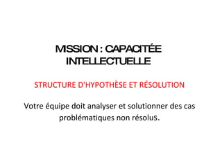MISSION : CAPACITÉE  INTELLECTUELLE    STRUCTURE D'HYPOTHÈSE ET RÉSOLUTION   Votre équipe doit analyser et solutionner des cas problématiques non résolu s. 