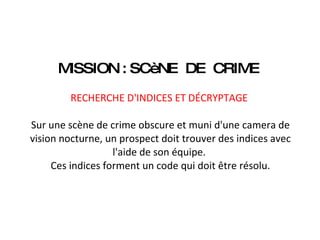 MISSION : SCèNE  DE  CRIME    RECHERCHE D'INDICES ET DÉCRYPTAGE    Sur une scène de crime obscure et muni d'une camera de vision nocturne, un prospect doit trouver des indices avec l'aide de son équipe.  Ces indices forment un code qui doit être résolu. 