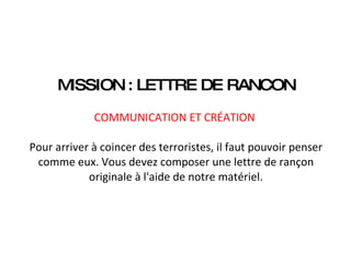 MISSION : LETTRE DE RANCON   COMMUNICATION ET CRÉATION    Pour arriver à coincer des terroristes, il faut pouvoir penser comme eux. Vous devez composer une lettre de rançon originale à l'aide de notre matériel. 