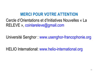 MERCI POUR VOTRE ATTENTION Cercle d’Orientations et d’Initiatives Nouvelles « La RELEVE »,  [email_address] Université Senghor :  www.usenghor-francophonie.org HELIO International:  www.helio-international.org   
