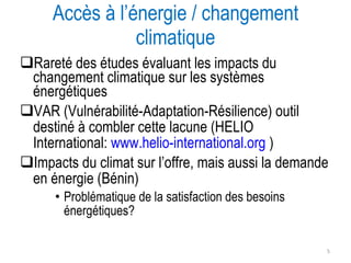 Rareté des études évaluant les impacts du changement climatique sur les systèmes énergétiques VAR (Vulnérabilité-Adaptation-Résilience) outil destiné à combler cette lacune (HELIO International:  www.helio-international.org  ) Impacts du climat sur l’offre, mais aussi la demande en énergie (Bénin) Problématique de la satisfaction des besoins énergétiques? Accès à l’énergie / changement climatique 