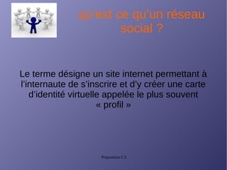 Préparation C2i
qu’est ce qu’un réseau
social ?
Le terme désigne un site internet permettant à
l’internaute de s’inscrire et d’y créer une carte
d’identité virtuelle appelée le plus souvent
« profil »
 