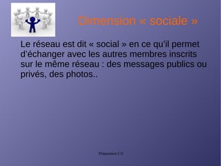 Préparation C2i
Dimension « sociale »
Le réseau est dit « social » en ce qu’il permet
d’échanger avec les autres membres inscrits
sur le même réseau : des messages publics ou
privés, des photos..
 