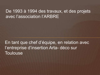 De 1993 à 1994 des travaux, et des projets
avec l’association l’ARBRE




En tant que chef d’équipe, en relation avec
l’entreprise d’insertion Arta- déco sur
Toulouse
 
