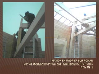 MAISON EN MADRIER SUR ROMAN
02*03 -2005-ENTREPRISE: ADF- FABRICANT:ARTIC HOUSE
                                         ROMAN 1
 
