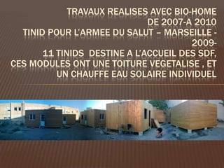 TRAVAUX REALISES AVEC BIO-HOME
                              DE 2007-A 2010
  TINID POUR L’ARMEE DU SALUT – MARSEILLE -
                                       2009-
       11 TINIDS DESTINE A L’ACCUEIL DES SDF,
CES MODULES ONT UNE TOITURE VEGETALISE , ET
          UN CHAUFFE EAU SOLAIRE INDIVIDUEL
 