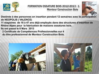 FORMATION OSSATURE BOIS 2012-2013 : 1
                                   Monteur Construction Bois .

Destinée à des personnes en insertion pendant 12 semaines avec la participation
de NEOPOLIS ( VALENCE)
11 stagiaires de 18 à 47 ans déjà employés dans des structures d’insertion de
Rhône Alpes pour la fabrication de maisons ossatures bois.
Ils ont passé le 6 Mars 2013
  2 Certificats de Compétences Professionnelles sur 4
  du titre professionnel de Monteur Construction Bois.
 