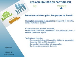 LES ASSURANCES DU PARTICULIER
                             IARD                             PREVOYANCE




                  4) Assurance Interruption Temporaire de Travail:

                  Interruption Temporaire de travail (ITT) : incapacité de travailler,
                  suite à maladie ou accident


                  En cas d'ITT (hors accident de travail),
                  la Sécurité Sociale verse seulement 50 % du salaire brut avec un
                  délai de carence de 3 jours


                  Tarification en fonction:
                       - Du montant d'indemnité journalière défini à la souscription
                         (exemple 25% ou 50% du salaire)
                       - Du questionnaire médical à la souscription
                       - Du niveau de dangerosité du métier
 Diapo 10/11


 19/10/2012
Samuel Fontenit
 