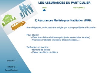 LES ASSURANCES DU PARTICULIER
                                   IARD                            PREVOYANCE




                          2) Assurances Multirisques Habitation /MRH:

                  Non obligatoire, mais peut être exigée par votre propriétaire si locataire


                  Pour couvrir:
                      - Votre immobilier (résidence principale, secondaire, locative)
                      - Vos biens mobiliers (meubles, électroménager,...)


                  Tarification en fonction:
                       - Nombre de pièces
                       - Valeur des biens mobiliers


  Diapo 4/11


 19/10/2012
Samuel Fontenit
 