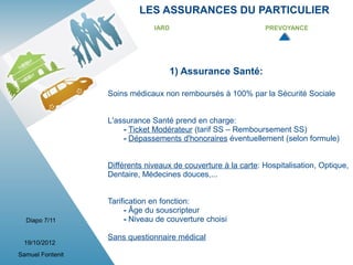 LES ASSURANCES DU PARTICULIER
                               IARD                            PREVOYANCE




                                   1) Assurance Santé:

                  Soins médicaux non remboursés à 100% par la Sécurité Sociale


                  L'assurance Santé prend en charge:
                      - Ticket Modérateur (tarif SS – Remboursement SS)
                      - Dépassements d'honoraires éventuellement (selon formule)


                  Différents niveaux de couverture à la carte: Hospitalisation, Optique,
                  Dentaire, Médecines douces,...


                  Tarification en fonction:
                       - Âge du souscripteur
  Diapo 7/11           - Niveau de couverture choisi

                  Sans questionnaire médical
 19/10/2012
Samuel Fontenit
 