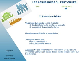LES ASSURANCES DU PARTICULIER
                               IARD                            PREVOYANCE




                                   2) Assurance Décès:

                  Versement d'un capital en cas de décès:
                      - à des bénéficiaires (la famille par exemple)
                      - à une société de pompes funèbres


                  Questionnaire médical à la souscription


                  Tarification en fonction:
                       - Âge du souscripteur
                       - Du questionnaire médical


  Diapo 8/11
                  Attention : Ne pas confondre avec l'Assurance Vie qui est une
                  Assurance Épargne ; en cas de décès, capital épargné versé aux
                  bénéficiaires
 19/10/2012
Samuel Fontenit
 
