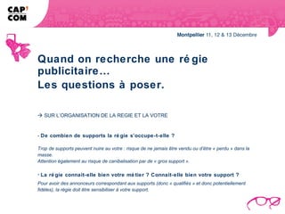 Quand on recherche une ré gie
publicitaire…
Les questions à poser.

 SUR L’ORGANISATION DE LA REGIE ET LA VOTRE


- De combien de supports la ré gie s’occupe-t-elle ?

Trop de supports peuvent nuire au votre : risque de ne jamais être vendu ou d’être « perdu » dans la
masse.
Attention également au risque de canibalisation par de « gros support ».

- La ré gie connait-elle bien votre mé tier ? Connait-elle bien votre support ?
Pour avoir des annonceurs correspondant aux supports (donc « qualifiés » et donc potentiellement
fidèles), la régie doit être sensibiliser à votre support.
 
