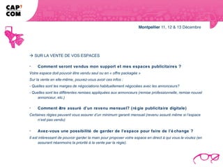  SUR LA VENTE DE VOS ESPACES

-    Comment seront vendus mon support et mes espaces publicitaires ?
Votre espace doit pouvoir être vendu seul ou en « offre packagée »
Sur la vente en elle-même, pouvez-vous avoir ces infos :
- Quelles sont les marges de négociations habituellement négociées avec les annonceurs?
- Quelles sont les différentes remises appliquées aux annonceurs (remise professionnelle, remise nouvel
     annonceur, etc.)

-    Comment être assuré d’un revenu mensuel? (ré gie publicitaire digitale)
Certaines régies peuvent vous assurer d’un minimum garanti mensuel (revenu assuré même si l’espace
     n’est pas vendu)

-    Avez-vous une possibilité de garder de l’espace pour faire de l’é change ?
Il est intéressant de pouvoir garder la main pour proposer votre espace en direct à qui vous le voulez (en
      assurant néanmoins la priorité à la vente par la régie).
 