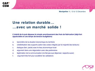 Une relation durable…
…avec un marché solide !
L’intérêt de la pub dépasse le simple amortissement des frais de fabrication (déjà fort
appréciable en ces temps de tension budgétaire)


a.       baromètre de la situation économique du territoire
b.       crédibilisation des supports (selon des codes intégrés par la majorité des lecteurs)
c.       dialogue (lien, pacte) avec le tissu économique local
d.       argument dans une négociation avec des partenaires
e.       légitimation de la communication (ne fait pas que dépenser, rapporte aussi)
f.         argument très fort pour accélérer les validations
 