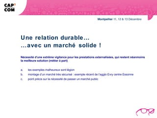 Une relation durable…
…avec un marché solide !
Nécessité d’une extrême vigilance pour les prestations externalisées, qui restent néanmoins
la meilleure solution (métier à part)


a.       les exemples malheureux sont légion
b.       montage d’un marché très sécurisé : exemple récent de l’agglo Evry centre Essonne
c.       point précis sur la nécessité de passer un marché public
 