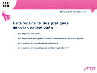 Hé té rogé né ité des pratiques
dans les collectivité s :
•   pas de pub du tout, jamais

•   pas de pub dans les magazines mais des produits financés par la pub (guides)

•   de la pub dans les magazines avec régie interne

•   de la pub dans les magazines avec prestataire pub Internet ?
 