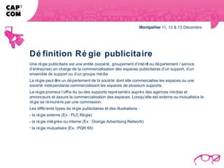 Dé finition Ré gie publicitaire
Une ré gie publicitaire est une entité (socié té , groupement d’inté rê ou dé partement / service
                                                                      t
d’entreprise) en charge de la commercialisation des espaces publicitaires d’un support, d’un
ensemble de support ou d’un groupe mé dia
La ré gie peut ê un dé partement de la socié té dont elle commercialise les espaces ou une
                tre
socié té indé pendante commercialisant les espaces de plusieurs supports.
La ré gie promeut l’offre du ou des supports repré senté s auprè s des agences mé dias et
annonceurs et assure la commercialisation des espaces. Lorsqu’elle est externe ou mutualisé e la
ré gie se ré munè re par une commission.
Les diffé rents types de ré gie publicitaires et des illustrations :
- la ré gie externe (Ex : PLC Ré gie)
- la ré gie inté gré e ou interne (Ex : Orange Advertising Network)
- la ré gie mutualisé e (Ex : PQR 66)
 