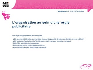 L’organisation au sein d’une ré gie
publicitaire

Une ré gie est organisé e en plusieurs pô les :

- pô le commercial (direction commerciale, directeur de publicité , directeur de clientè le, chef de publicité )
- pô le production/fabrication (chef de fabrication, trafic manager, campaign manager)
- Pô le ADV (administration des ventes)
- Pô le marketing offre (responsable marketing)
- Pô le marketing é diteur (responsable marketing)
 