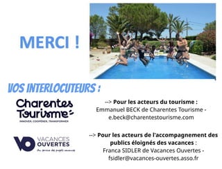 Responsable formations
Vos interlocuteurs :
--> Pour les acteurs du tourisme :
Emmanuel BECK de Charentes Tourisme -
e.beck@charentestourisme.com
--> Pour les acteurs de l'accompagnement des
publics éloignés des vacances :
Franca SIDLER de Vacances Ouvertes -
fsidler@vacances-ouvertes.asso.fr
 