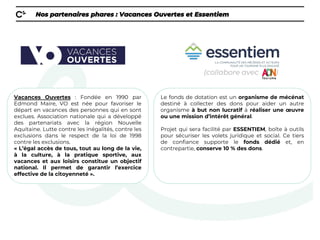 Nos partenaires phares : Vacances Ouvertes et Essentiem
Vacances Ouvertes : Fondée en 1990 par
Edmond Maire, VO est née pour favoriser le
départ en vacances des personnes qui en sont
exclues. Association nationale qui a développé
des partenariats avec la région Nouvelle
Aquitaine. Lutte contre les inégalités, contre les
exclusions dans le respect de la loi de 1998
contre les exclusions.
« L’égal accès de tous, tout au long de la vie,
à la culture, à la pratique sportive, aux
vacances et aux loisirs constitue un objectif
national. Il permet de garantir l’exercice
effective de la citoyenneté ».
(collabore avec )
Le fonds de dotation est un organisme de mécénat
destiné à collecter des dons pour aider un autre
organisme à but non lucratif à réaliser une œuvre
ou une mission d’intérêt général.
Projet qui sera facilité par ESSENTIEM, boîte à outils
pour sécuriser les volets juridique et social. Ce tiers
de confiance supporte le fonds dédié et, en
contrepartie, conserve 10 % des dons.
 