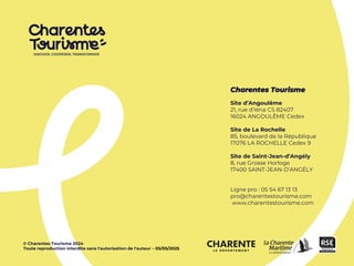 Charentes Tourisme
Site d’Angoulême
21, rue d’Iéna CS 82407
16024 ANGOULÊME Cedex
Site de La Rochelle
85, boulevard de la République
17076 LA ROCHELLE Cedex 9
Site de Saint-Jean-d’Angély
8, rue Grosse Horloge
17400 SAINT-JEAN-D’ANGÉLY
Ligne pro : 05 54 67 13 13
pro@charentestourisme.com
www.charentestourisme.com
© Charentes Tourisme 2024
Toute reproduction interdite sans l'autorisation de l'auteur – 05/05/2025
 
