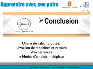 Apprendre avec ses pairs                                                    &




                          Conclusion

            Une vraie valeur ajoutée:
        Livraison de modalités et retours
                  d’expériences
          « Modes d’emplois multiples»

   10            Les 10èmes rencontres du FFFOD – Marseille 19/21 novembre 2012
 