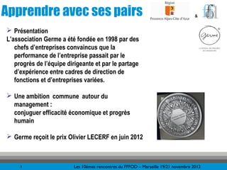 Apprendre avec ses pairs                                                            &


 Présentation
L’association Germe a été fondée en 1998 par des
   chefs d’entreprises convaincus que la
   performance de l’entreprise passait par le
   progrès de l’équipe dirigeante et par le partage
   d’expérience entre cadres de direction de
   fonctions et d’entreprises variées.

 Une ambition commune autour du
  management :
  conjuguer efficacité économique et progrès
  humain

 Germe reçoit le prix Olivier LECERF en juin 2012



     3                   Les 10èmes rencontres du FFFOD – Marseille 19/21 novembre 2012
 