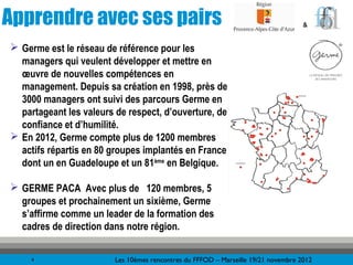 Apprendre avec ses pairs                                                            &


 Germe est le réseau de référence pour les
  managers qui veulent développer et mettre en
  œuvre de nouvelles compétences en
  management. Depuis sa création en 1998, près de
  3000 managers ont suivi des parcours Germe en
  partageant les valeurs de respect, d’ouverture, de
  confiance et d’humilité.
 En 2012, Germe compte plus de 1200 membres
  actifs répartis en 80 groupes implantés en France
  dont un en Guadeloupe et un 81ème en Belgique.

 GERME PACA Avec plus de 120 membres, 5
  groupes et prochainement un sixième, Germe
  s’affirme comme un leader de la formation des
  cadres de direction dans notre région.

     4                   Les 10èmes rencontres du FFFOD – Marseille 19/21 novembre 2012
 