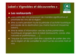 Label « Vignobles et découvertes »

  Les restaurants :
  une carte des vins proposant de manière significative et
  prioritaire les vins de la région,
  être ouverts pendant toute la période d’activité touristique
  principale de la destination (au moins haute et moyenne
  saison),
  être le relais d’information vers les autres partenaires
  touristiques engagés dans le label (restaurants, caves, sites
  naturels et patrimoniaux, ….),
  l’équipe du restaurant doit être capable de parler des vins
  de la région et de conseiller le client sur les accords mets et
  vins
 
