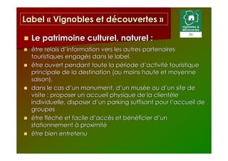 Label « Vignobles et découvertes »

  Le patrimoine culturel, naturel :
  être relais d’information vers les autres partenaires
  touristiques engagés dans le label,
  être ouvert pendant toute la période d’activité touristique
  principale de la destination (au moins haute et moyenne
  saison),
  dans le cas d’un monument, d’un musée ou d’un site de
  visite : proposer un accueil physique de la clientèle
  individuelle, disposer d’un parking suffisant pour l’accueil de
  groupes
  être fléché et facile d’accès et bénéficier d’un
  stationnement à proximité
  être bien entretenu
 